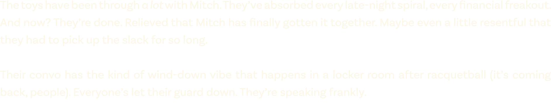 The toys have been through a lot with Mitch. They’ve absorbed every late night spiral, every financial freakout. And ...
