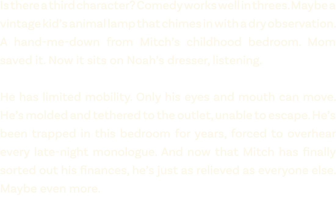 Is there a third character? Comedy works well in threes. Maybe a vintage kid’s animal lamp that chimes in with a dry ...
