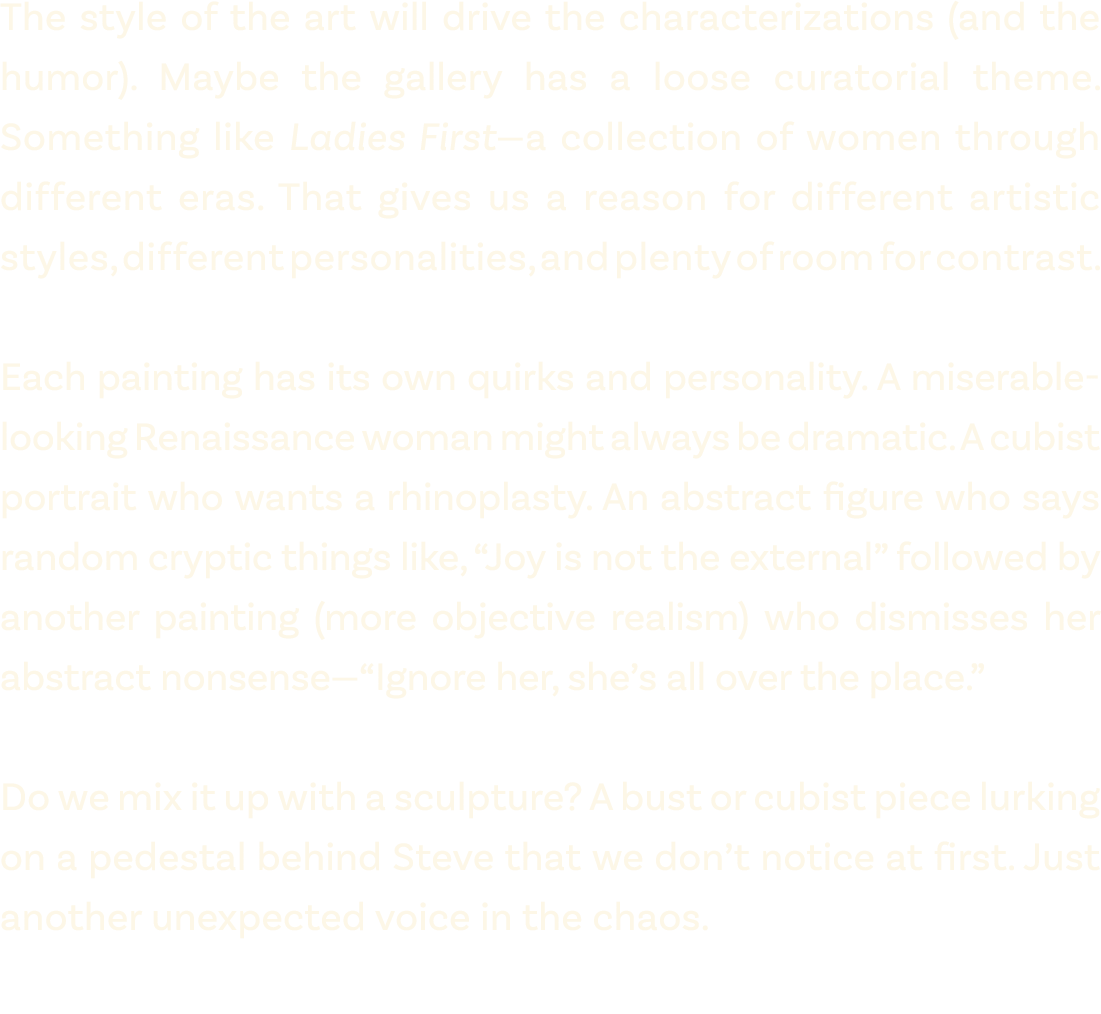 The style of the art will drive the characterizations (and the humor). Maybe the gallery has a loose curatorial theme...