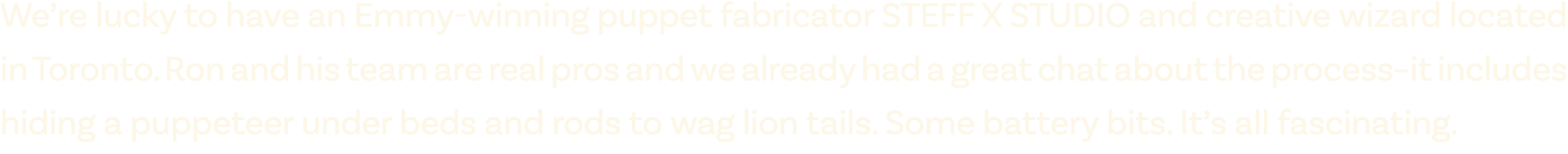 We’re lucky to have an Emmy winning puppet fabricator STEFF X STUDIO and creative wizard located in Toronto. Ron and ...