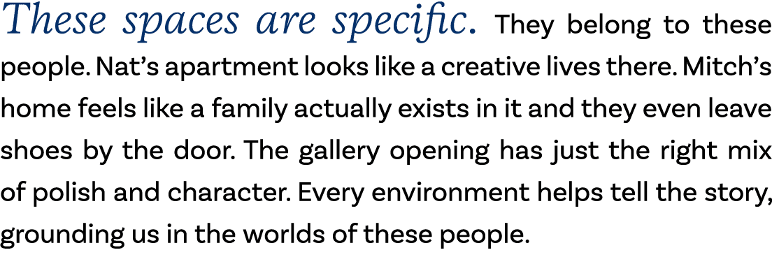 These spaces are specific. They belong to these people. Nat’s apartment looks like a creative lives there. Mitch’s ho...