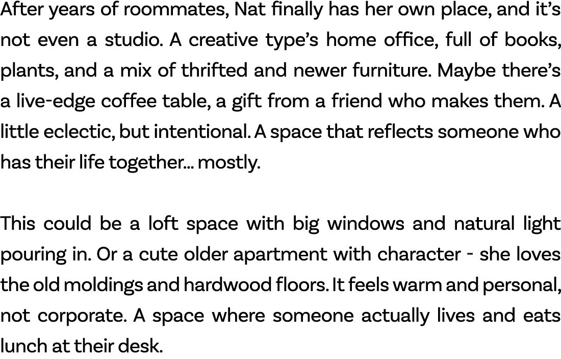 After years of roommates, Nat finally has her own place, and it’s not even a studio. A creative type’s home office, f...