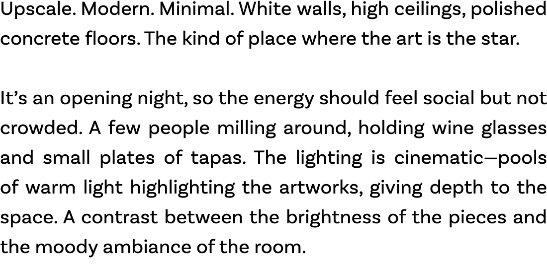 Upscale. Modern. Minimal. White walls, high ceilings, polished concrete floors. The kind of place where the art is th...