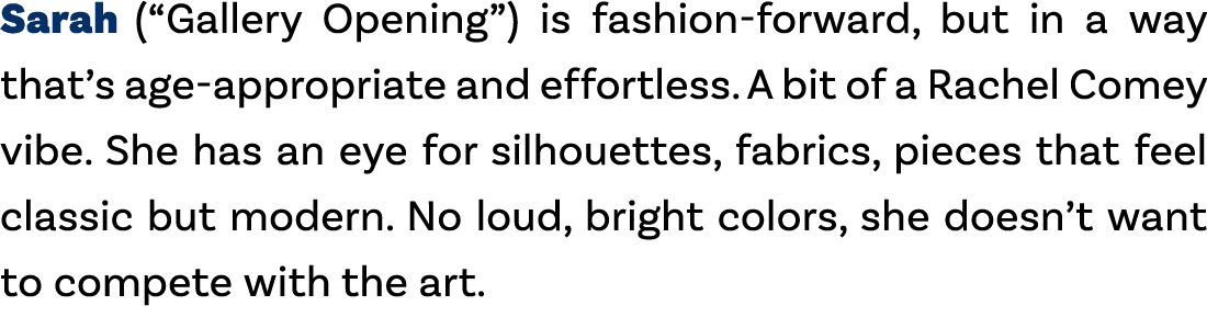 Sarah (“Gallery Opening”) is fashion forward, but in a way that’s age appropriate and effortless. A bit of a Rachel C...