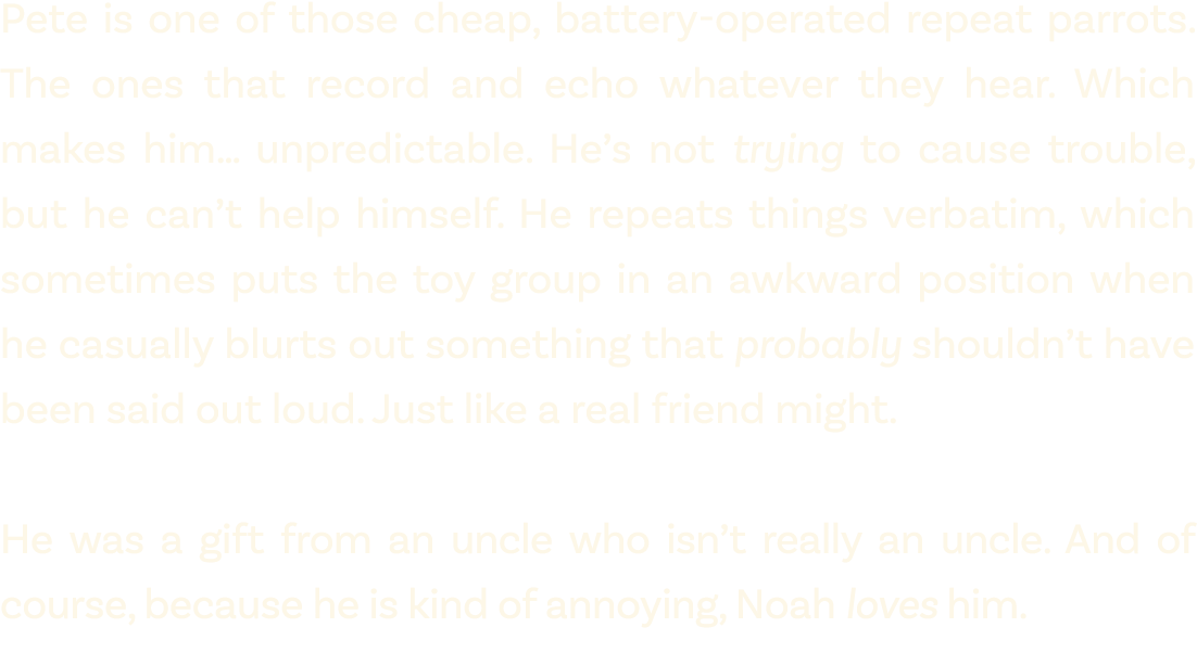 Pete is one of those cheap, battery operated repeat parrots. The ones that record and echo whatever they hear. Which ...